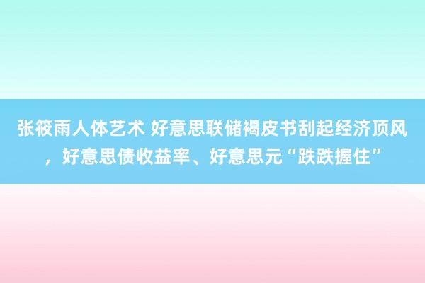 张筱雨人体艺术 好意思联储褐皮书刮起经济顶风，好意思债收益率、好意思元“跌跌握住”