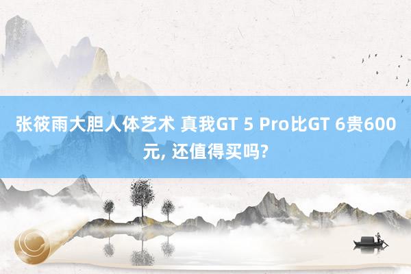 张筱雨大胆人体艺术 真我GT 5 Pro比GT 6贵600元， 还值得买吗?