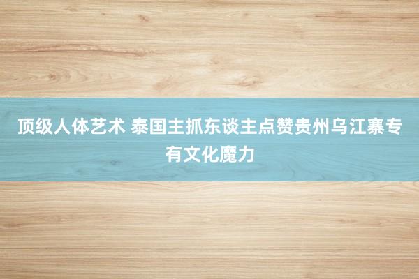 顶级人体艺术 泰国主抓东谈主点赞贵州乌江寨专有文化魔力