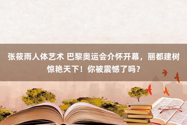 张筱雨人体艺术 巴黎奥运会介怀开幕，丽都建树惊艳天下！你被震憾了吗？