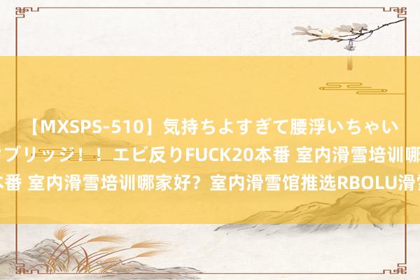 【MXSPS-510】気持ちよすぎて腰浮いちゃいました！絶頂のイクイクブリッジ！！エビ反りFUCK20本番 室内滑雪培训哪家好？室内滑雪馆推选RBOLU滑雪空间