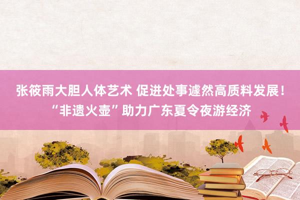 张筱雨大胆人体艺术 促进处事遽然高质料发展！“非遗火壶”助力广东夏令夜游经济