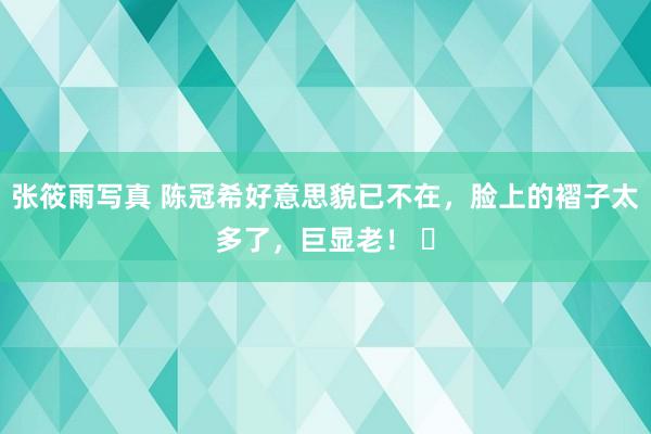 张筱雨写真 陈冠希好意思貌已不在，脸上的褶子太多了，巨显老！ ​