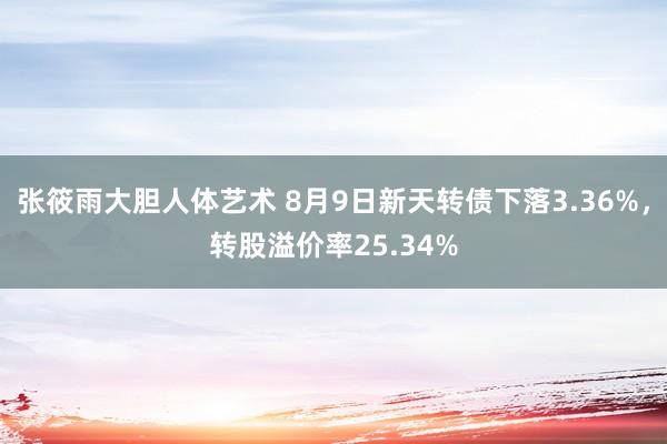 张筱雨大胆人体艺术 8月9日新天转债下落3.36%，转股溢价率25.34%