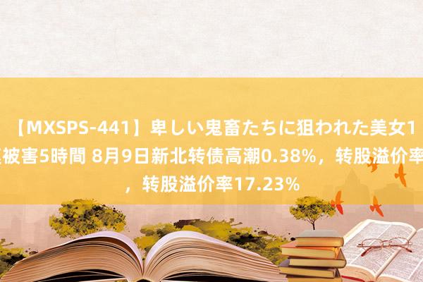 【MXSPS-441】卑しい鬼畜たちに狙われた美女15名 痴漢被害5時間 8月9日新北转债高潮0.38%，转股溢价率17.23%