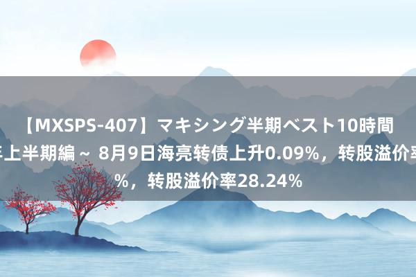 【MXSPS-407】マキシング半期ベスト10時間 ～2015年上半期編～ 8月9日海亮转债上升0.09%，转股溢价率28.24%