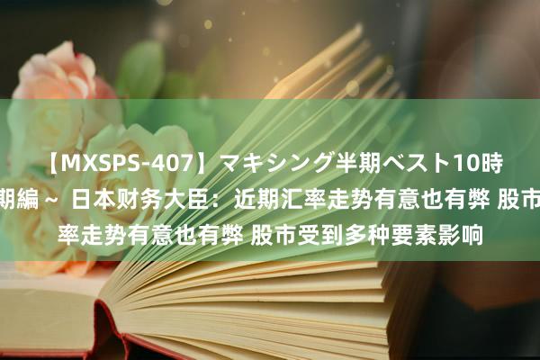 【MXSPS-407】マキシング半期ベスト10時間 ～2015年上半期編～ 日本财务大臣：近期汇率走势有意也有弊 股市受到多种要素影响