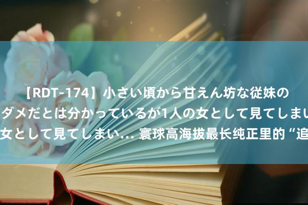 【RDT-174】小さい頃から甘えん坊な従妹の発育途中の躰が気になりダメだとは分かっているが1人の女として見てしまい… 寰球高海拔最长纯正里的“追光者”