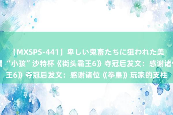 【MXSPS-441】卑しい鬼畜たちに狙われた美女15名 痴漢被害5時間 “小孩”沙特杯《街头霸王6》夺冠后发文：感谢诸位《拳皇》玩家的支柱