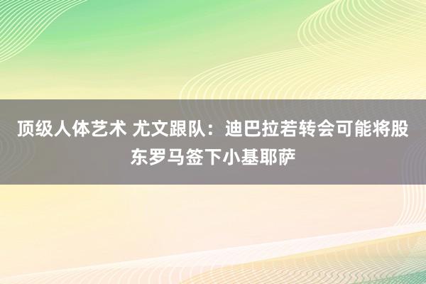 顶级人体艺术 尤文跟队：迪巴拉若转会可能将股东罗马签下小基耶萨