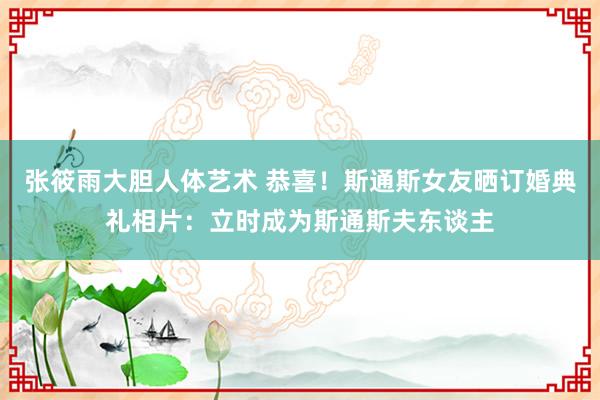 张筱雨大胆人体艺术 恭喜！斯通斯女友晒订婚典礼相片：立时成为斯通斯夫东谈主