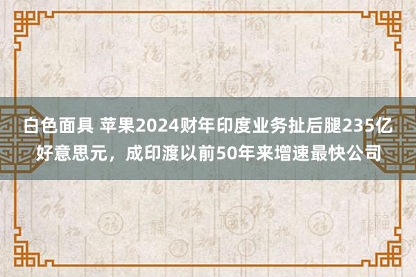 白色面具 苹果2024财年印度业务扯后腿235亿好意思元，成印渡以前50年来增速最快公司