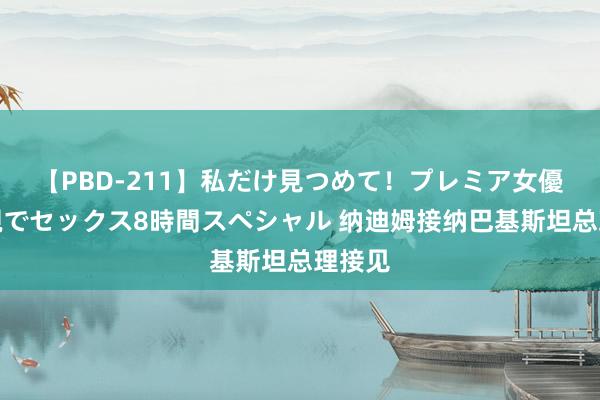 【PBD-211】私だけ見つめて！プレミア女優と主観でセックス8時間スペシャル 纳迪姆接纳巴基斯坦总理接见