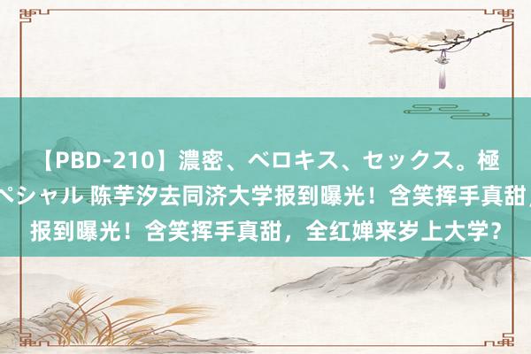 【PBD-210】濃密、ベロキス、セックス。極上接吻性交 8時間スペシャル 陈芋汐去同济大学报到曝光！含笑挥手真甜，全红婵来岁上大学？