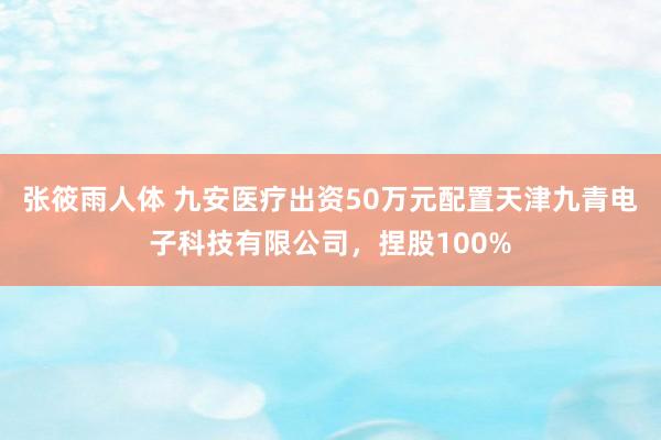 张筱雨人体 九安医疗出资50万元配置天津九青电子科技有限公司，捏股100%