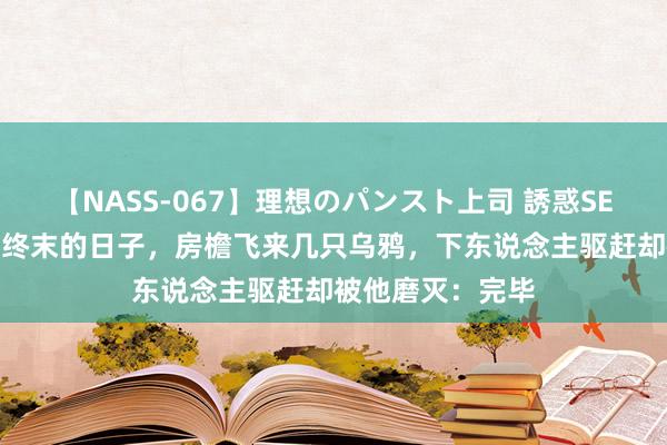 【NASS-067】理想のパンスト上司 誘惑SEX総集編 刘文彩终末的日子，房檐飞来几只乌鸦，下东说念主驱赶却被他磨灭：完毕