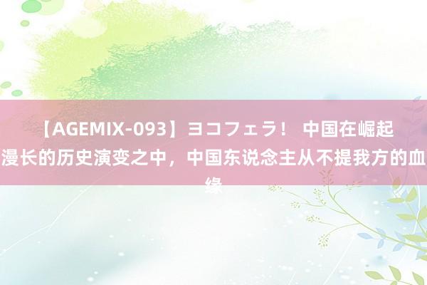 【AGEMIX-093】ヨコフェラ！ 中国在崛起，漫长的历史演变之中，中国东说念主从不提我方的血缘