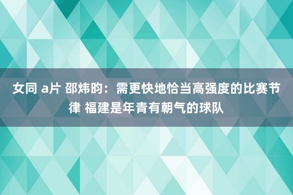 女同 a片 邵炜昀：需更快地恰当高强度的比赛节律 福建是年青有朝气的球队