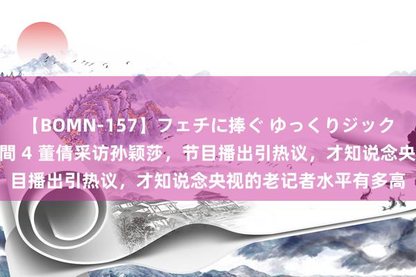 【BOMN-157】フェチに捧ぐ ゆっくりジックリめりこむ乳揉み 4時間 4 董倩采访孙颖莎，节目播出引热议，才知说念央视的老记者水平有多高