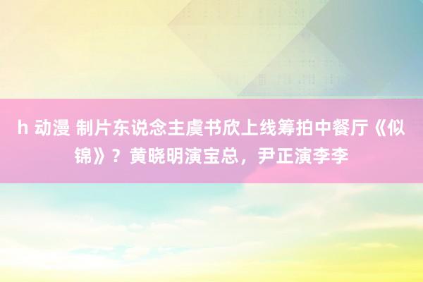 h 动漫 制片东说念主虞书欣上线筹拍中餐厅《似锦》？黄晓明演宝总，尹正演李李