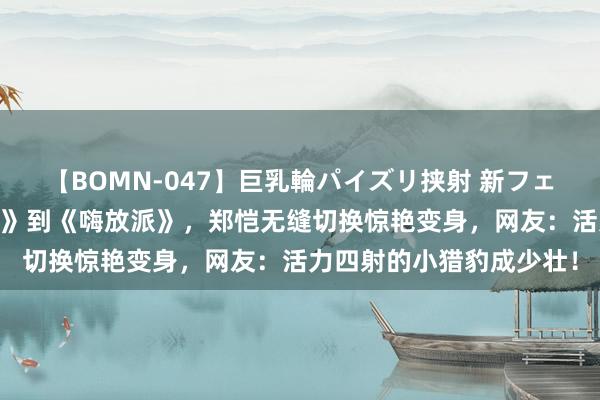 【BOMN-047】巨乳輪パイズリ挟射 新フェチモザイク 从《驱驰吧》到《嗨放派》，郑恺无缝切换惊艳变身，网友：活力四射的小猎豹成少壮！