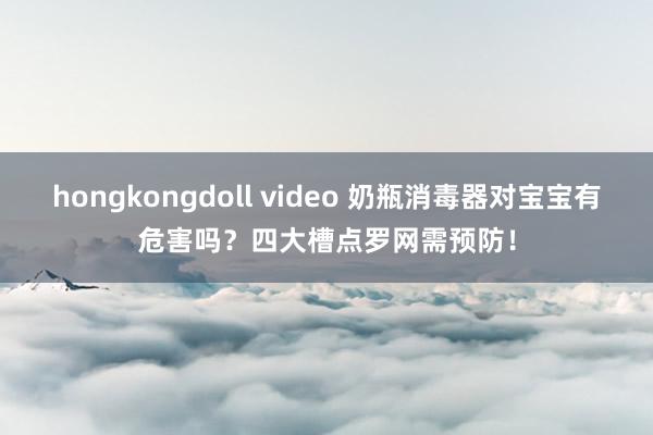 hongkongdoll video 奶瓶消毒器对宝宝有危害吗？四大槽点罗网需预防！