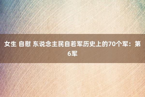 女生 自慰 东说念主民自若军历史上的70个军：第6军