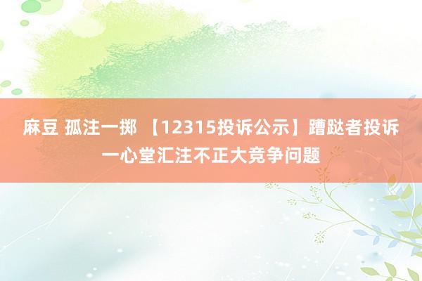 麻豆 孤注一掷 【12315投诉公示】蹧跶者投诉一心堂汇注不正大竞争问题