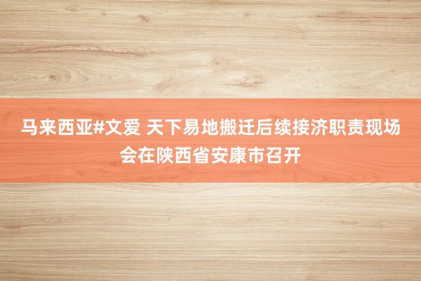 马来西亚#文爱 天下易地搬迁后续接济职责现场会在陕西省安康市召开