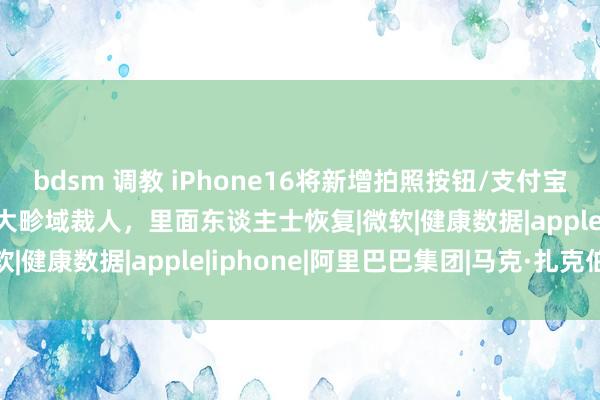 bdsm 调教 iPhone16将新增拍照按钮/支付宝发布新logo/网易被曝大畛域裁人，里面东谈主士恢复|微软|健康数据|apple|iphone|阿里巴巴集团|马克·扎克伯格