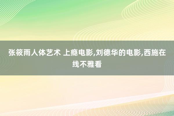 张筱雨人体艺术 上瘾电影，刘德华的电影，西施在线不雅看