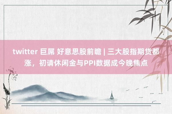 twitter 巨屌 好意思股前瞻 | 三大股指期货都涨，初请休闲金与PPI数据成今晚焦点