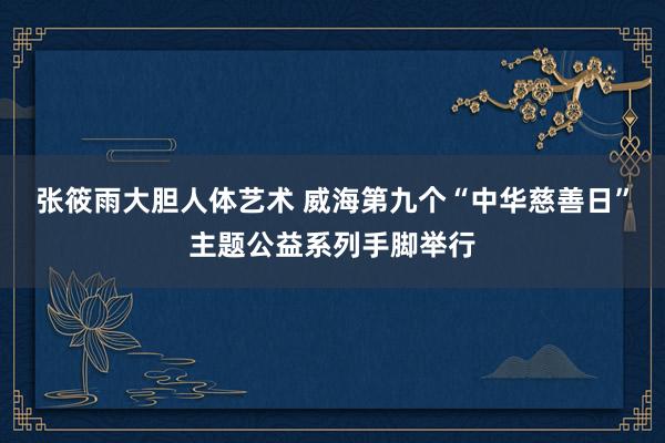 张筱雨大胆人体艺术 威海第九个“中华慈善日”主题公益系列手脚举行