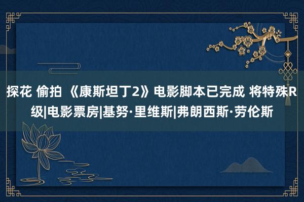 探花 偷拍 《康斯坦丁2》电影脚本已完成 将特殊R级|电影票房|基努·里维斯|弗朗西斯·劳伦斯