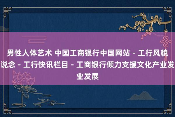 男性人体艺术 中国工商银行中国网站－工行风貌频说念－工行快讯栏目－工商银行倾力支援文化产业发展