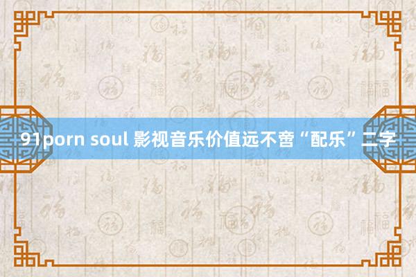 91porn soul 影视音乐价值远不啻“配乐”二字