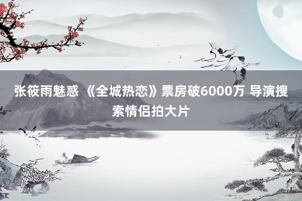 张筱雨魅惑 《全城热恋》票房破6000万 导演搜索情侣拍大片