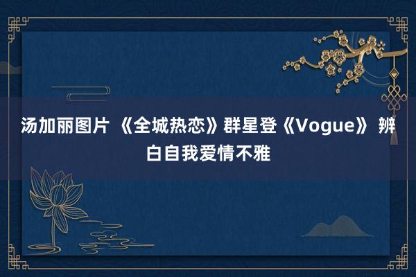 汤加丽图片 《全城热恋》群星登《Vogue》 辨白自我爱情不雅