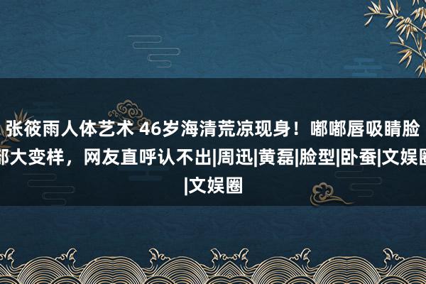 张筱雨人体艺术 46岁海清荒凉现身！嘟嘟唇吸睛脸部大变样，网友直呼认不出|周迅|黄磊|脸型|卧蚕|文娱圈