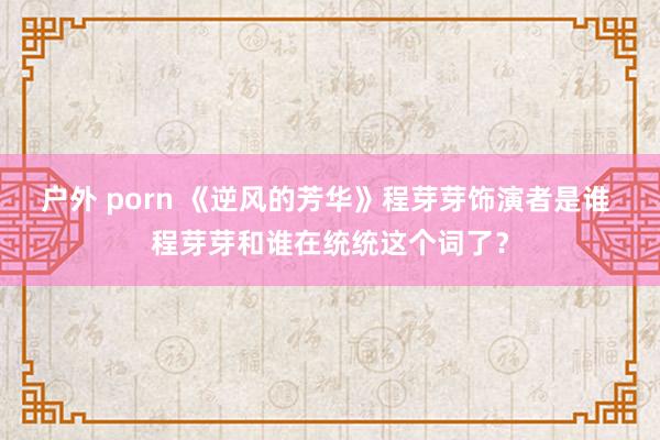 户外 porn 《逆风的芳华》程芽芽饰演者是谁 程芽芽和谁在统统这个词了？