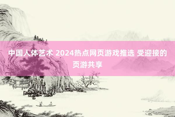 中国人体艺术 2024热点网页游戏推选 受迎接的页游共享