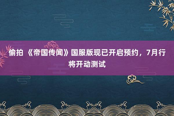 偷拍 《帝国传闻》国服版现已开启预约，7月行将开动测试