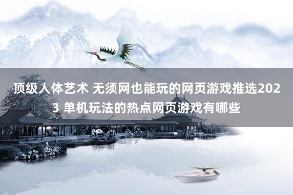 顶级人体艺术 无须网也能玩的网页游戏推选2023 单机玩法的热点网页游戏有哪些