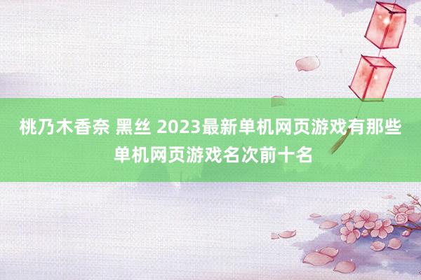 桃乃木香奈 黑丝 2023最新单机网页游戏有那些 单机网页游戏名次前十名