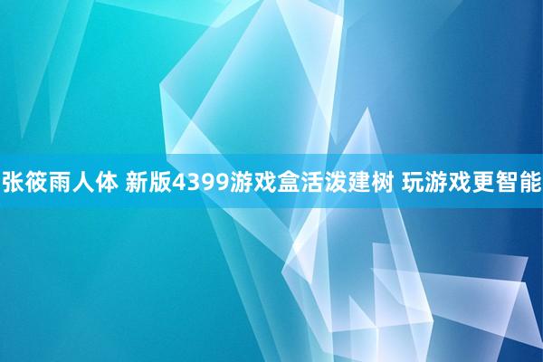 张筱雨人体 新版4399游戏盒活泼建树 玩游戏更智能