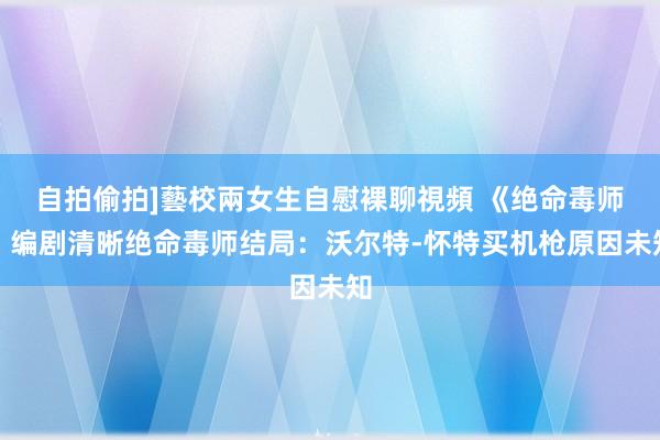 自拍偷拍]藝校兩女生自慰裸聊視頻 《绝命毒师》编剧清晰绝命毒师结局：沃尔特-怀特买机枪原因未知