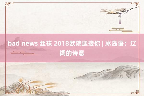 bad news 丝袜 2018欧院迎接你 | 冰岛语：辽阔的诗意