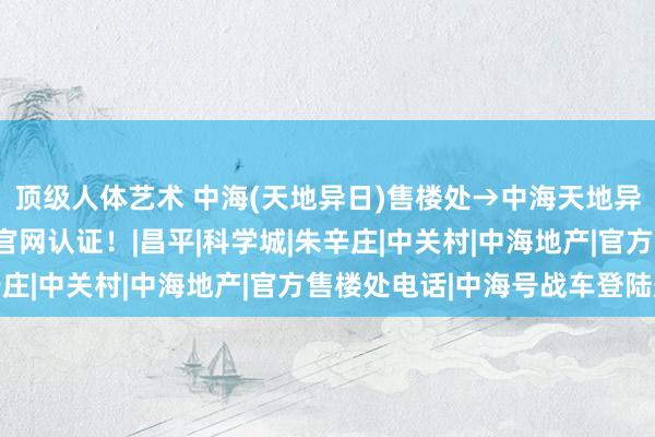 顶级人体艺术 中海(天地异日)售楼处→中海天地异日(售楼中心)电话→官网认证！|昌平|科学城|朱辛庄|中关村|中海地产|官方售楼处电话|中海号战车登陆舰