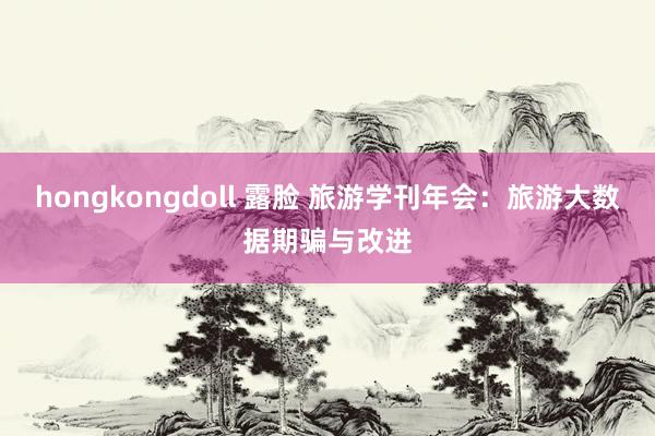 hongkongdoll 露脸 旅游学刊年会：旅游大数据期骗与改进