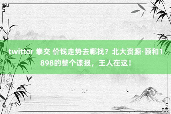 twitter 拳交 价钱走势去哪找？北大资源·颐和1898的整个谍报，王人在这！